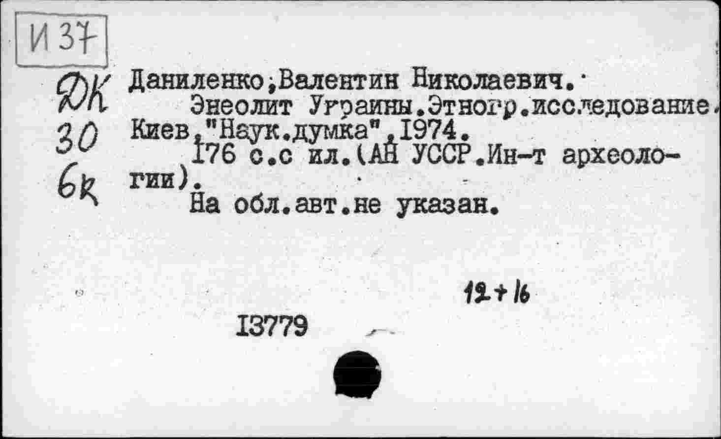 ﻿ДаниленкоіВалентин Николаевич."
Энеолит Украины.Этногр.исследование Киев,"Наук.думка",1974.
176 с.с ил.(АН УССР.Ин-т археологии).
На обл.авт.не указан.
1ïtl6
13779